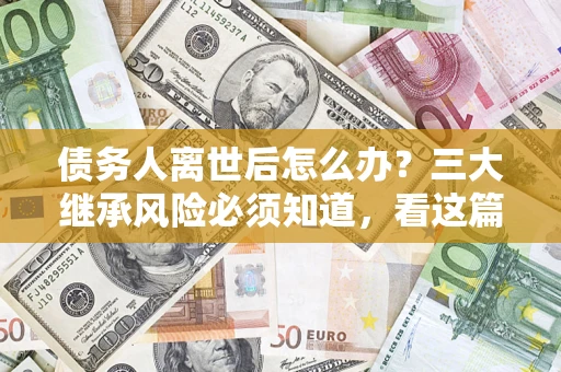 武汉债务人离世后怎么办？三大继承风险必须知道，看这篇就够了