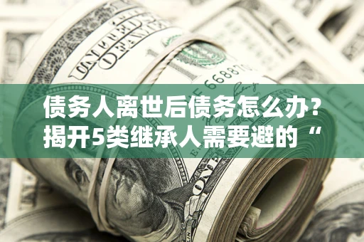 武汉债务人离世后债务怎么办？揭开5类继承人需要避的“坑”