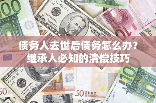 武汉债务人去世后债务怎么办？继承人必知的清偿技巧
